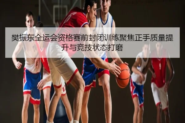 樊振东全运会资格赛前封闭训练聚焦正手质量提升与竞技状态打磨