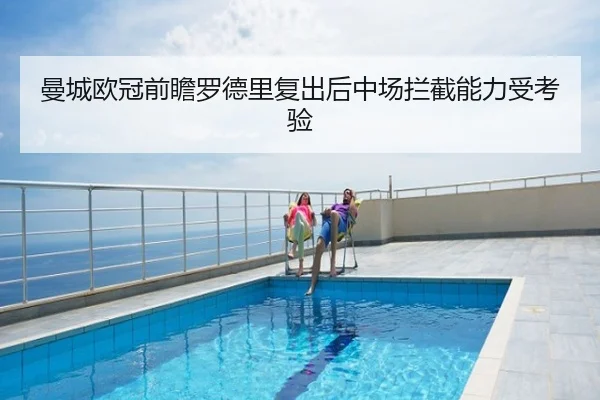 曼城欧冠前瞻罗德里复出后中场拦截能力受考验