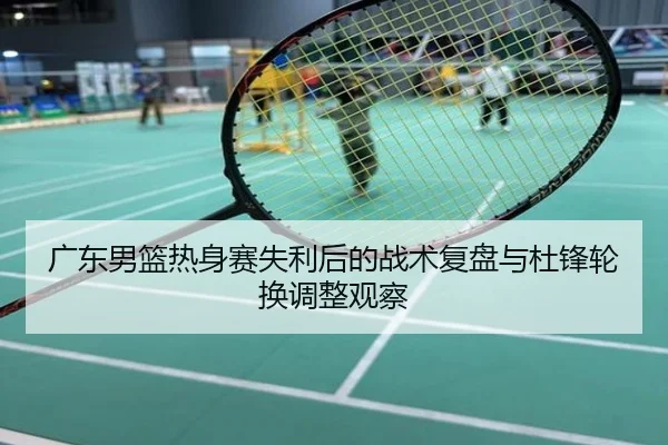 广东男篮热身赛失利后的战术复盘与杜锋轮换调整观察